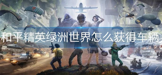 和平精英绿洲世界怎么获得车辆 绿洲世界怎么召唤载具